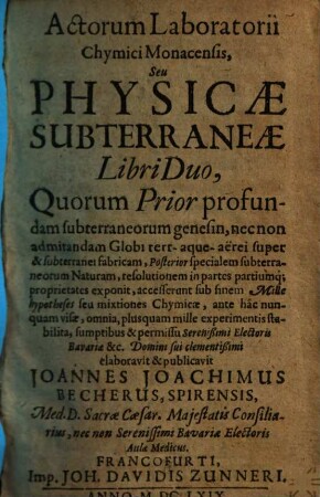 Actorum Laboratorii Chymici Monacensis, Seu Physicae Subterraneae Libri Duo : Quorum Prior profundam subterraneorum genesin, ... Posterior specialem subterraneorum Naturam, resolutionem in partes partiumq[ue] proprietates exponit, accesserunt sub finem Mille hypotheses seu mixtiones Chymicae ..., [1]