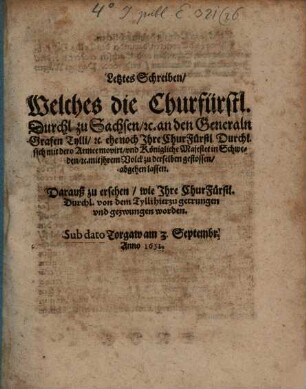Letztes Schreiben, Welches die Churfürstl. Durchl. zu Sachsen, [et]c. an den Generaln Grafen Tylli, [et]c. ehe noch Ihre ChurFürstl. Durchl. sich mit dero Armee movirt, und Königliche Majestet in Schweden, [et]c. mit ihrem Volck zu derselben gestossen, abgehen lassen : Darauß zu ersehen, wie Ihre ChurFürstl. Durchl. von dem Tylli hierzu getrungen und gezwungen worden. Sub dato Torgaw am 3. Septembr. Anno 1631.
