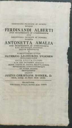 Serenissimi Principis Ac Domini Domini Ferdinandi Alberti Dvcis Brvnsvicensivm Et Lvnebvrgensivm Cvm Serenissima Principe ... Antonetta Amalia Dvce Brvnsvicensivm Et Lvnebvrgensivm Rite Divinisqve Avspiciis Initvm Conivgivm A ... Friderico Leonhardo Völschen Gvelferbytano Legvm Civilivm Cvltore A.D. XXI Octobris MDCCXII Bonis Verbis Et Favsta Gratvlatione Devotissime Svbiectissimeqve In Ivleo Maiori Proseqvendvm Indicit Ivstvs Christoph. Böhmer, D. Theol. Eloqv. Et Polit. Prof. Ordin.