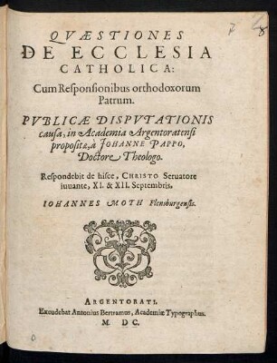 QVAESTIONES || DE ECCLESIA || CATHOLICA:|| Cum Responsionibus orthodoxorum || Patrum.|| PVBLICAE DISPVTATIONIS || causa, in Academia Argentoratensi || propositae, à JOHANNE PAPPO,|| Doctore Theologo.|| Respondebit de hisce ... || XI. & XII. Septembris,|| IOHANNES MOTH Flensburgensis.||