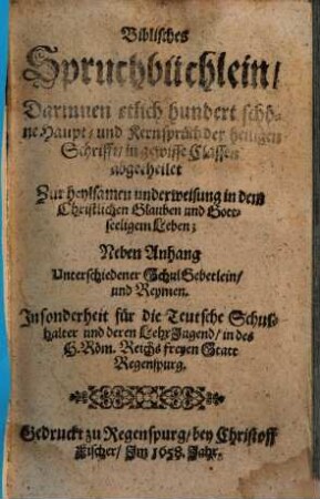 Biblisches Spruchbüchlein Darinnen etlich hundert schöne Haupt- und Kernsprüch der heiligen Schrifft in gewisse Classen abgetheilet : Zur heylsamen underweisung in dem Christlichen Glauben und Gottseeligem Leben ; Neben Anhang Unterschiedener Schul Gebetlein und Reymen