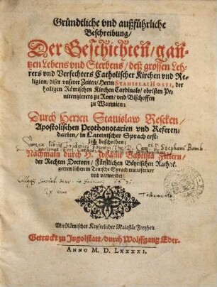 Gründtliche vnd außführliche Beschreibung, Der Geschichten, gantzen Lebens vnd Sterbens, deß grossen Lehrers vnd Verfechters Catholischer Kirchen vnd Religion, diser vnserer Zeiten, Herrn Stanislai Hosii, der heiligen Römischen Kirchen Cardinals, obristen Penitentzierers zu Rom, vnd Bischoffen zu Warmien