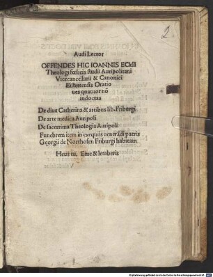 Audi Lector Offendes Hic Ioanis Eckii Theologi foelicis studii Auripolitani Vicecancellarii & Canonici Eistettensis Orationes quatuor no[n] indoctas : De diua Catherina & artibus lib. Friburgi De arte medica Auripoli De sacerrima Theologia Auripoli Funebrem item in exequiis uenera[n]di patris Georgii de Northofen Friburgi habitam