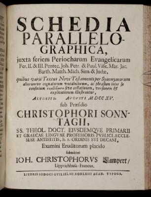 Schedia Parallelographica, iuxta seriem Periocharum Evangelicarum Fer. II. & III. Pentec. Joh. Petr. & Paul. Visit- Mar. Jac. Barth. Matth. Mich. Sim. & Judae : quibus varii Textus Novi Testamenti ... explicationem illustrantur ; Altorfi[i] D. [] Augusti M DCC XV. / sub Praesidio Christophori Sonntagii ... Examini Eruditorum placido submittet Ioh. Christophorus Lampert, Lipprichhusa-Francus.