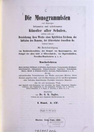 Die Monogrammisten : und diejenigen bekannten und unbekannten Künstler aller Schulen, welche sich zur Bezeichnung ihrer Werke eines figürlichen Zeichens, der Initialen des Namens, der Abbreviatur desselben etc. bedient haben ; mit Berücksichtigung der Buchdruckerzeichen, der Stempel von Kunstsammlern, der Stempel der alten Gold- und Silberschmiede, der Majolicafabriken, Porzellan-Manufacturen u.s.w. ; Nachrichten über Maler, Zeichner, Bildhauer, Architekten, Kupferstecher, Formschneider, Briefmaler, Schreibkünstler, Lithographen, Stempelschneider, Emailleure, Goldschmiede, Niello-, Metall- und Elfenbein-Arbeiter, Graveure, Waffenschmiede u.s.w., 1. A - CF