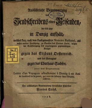 Ausführliche Beantwortung des Sendschreibens eines Reisenden, der sich jetzo in Danzig aufhält, welches kurz nach dem kundgemachen Memoire Raisonné, als dessen weitere Fortsetzung, zu Gunsten des Berliner Hofes, wegen der Rechtfertigung des angefangenen gegenwärtigen Krieges gegen das Erzhaus Oesterreich, und des Betragens gegen das Churhaus Sachsen, unter dem Originaltitel: Lettre d'un Voyageur actuellement à Danzig à un Ami de Stralsund sur la guerre, qui vient de s'allumer dans l'Empire, erschienen : Der vollständigen Beantwortung Preußischer Schriften Viertes Stück