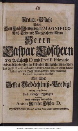 Trauer-Pflicht Welche Dem Hoch-Ehrwürdigen, Magnifico Hoch-Edlen und Hochgelahrten Herrn Herrn Caspar Loeschern Der H. Schrifft D. und Prof P. Primario Wie auch Seniori bey der ... Universität Wittenberg ... Am Tage Dessen Gedächtniß-Predigt Am 14. Augusti 1718. ... abstattete Dessen betrübtester Dritter Sohn Anton Günther Löscher, D.