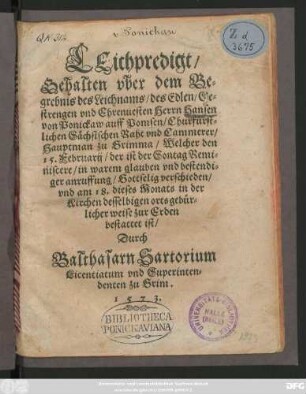 LEichpredigt/|| Gehalten vber dem Be=||grebnis des Leichnams/ des Edlen ... || Herrn Hansen || von Ponickaw auff Pomsen/ Churfürst-||lichen Sächsischen Raht vnd Cammerer/|| Hauptman zu Grimma/ Welcher den || 15. Februarij/ der ist der Sontag Remi=||niscere ... || verschieden/|| vnd am 18. dieses Monats in der || Kirchen desselbigen orts ... || bestattet ist/|| Durch || Balthasarn Sartorium || Licentiatum vnd Superinten-||denten zu Grim.|| 1573.||