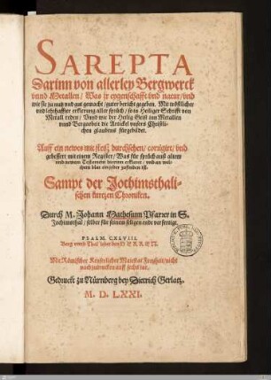 Sarepta Darinn von allerley Bergwerck vnnd Metallen, Was jr eygenschafft vnd natur, vnd wie sie zu nutz vnd gut gemacht, guter bericht gegeben : Mit tröstlicher vnd lehrhaffter erklerung aller sprüch, so in Heiliger Schrifft von Metall reden, Vnnd wie der Heilig Geist inn Metallen vnnd Bergarbeit die Artickel vnsers Christlichen glaubens fürgebildet. Auff ein newes mit fleiß durchsehen, corrigirt, vnd gebessert mit einem Register ... Sampt der Jochimsthalischen kurtzen Chroniken