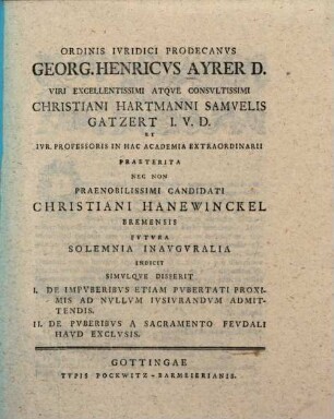 Ordinis iuridici prodecanus Georg. Henricus Ayrer D. viri excellentissimi atque consultissimi Christiani Hermanni Samuelis Gatzert I. U. D. et iur. professoris in hac academia extraordinarii praeterita nec non ... Christiani Hanewinckel ... futura solemnia inauguralia indicit simulque disserit : I. de impuberibus etiam pubertati proximis ad nullum iusiurandum admittendis ; II. de puberibus a sacramento feudali haud exclusis