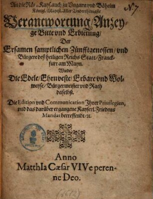 An die Röm. Kays. auch zu Vngarn vnd Böheim Königl. Mayest. Aller Vnderthenigste Verantwortung, Anzeyge Bitte vnd Erbietung, Der Ersamen samptlichen Zünfftgenossen, vnd Bürgere deß heiligen Reichs Statt Franckfurt am Mayn. Wieder Die Edele, Ehrnveste, Erbare vnd Wolweyse, Bürgermeister vnd Rath daselbst. Die Edition vnd Communication Ihrer Priuilegien, vnd das darüber ergangene Kayserl. Friedens Mandat betreffendt, [et]c.
