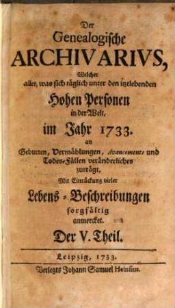 Der genealogische Archivarius : welcher alles, was sich unter den ietztlebenden hohen Personen in der Welt an Geburten, Vermählungen, Avancements und Todes-Fällen veränderliches zuträgt, mit Eindrückung vieler Lebens-Beschreibungen sorgfältig anmercket .... [2.] 1733 = T. 5 - 8