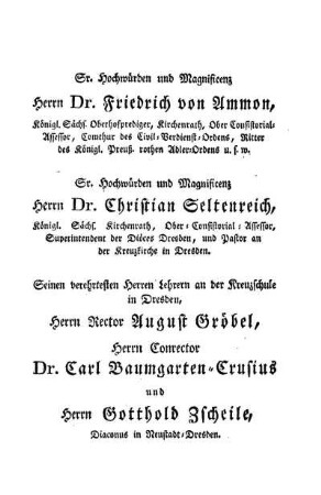 Sr. Hochwürden und Magnificenz Herrn Dr. Friedrich von Ammon, [...] Sr. Hochwürden und Magnificenz Herrn Dr. Christian Seltenreich, [...] Seinen verehrtesten Herren Lehrern [...] Herrn Rector August Gröbel, Herrn Conrector Dr. Carl Baumgarten-Crusius und Herrn Gotthold Zscheile, [...]