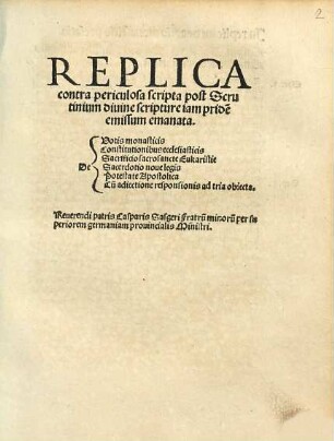 Replica contra periculosa scripta post Scrutinium diuine scripture iam pride[m] emissum emanata : De Votis monasticis, Constitutionibus ecclesiasticis, Sacrificio sacrosancte Eukaristie, Sacerdotio noue legis, Potestate Apostolica, Cu[m] adiectione responsionis ad tria obiecta