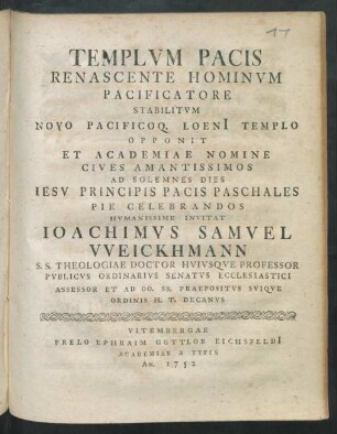Templum Pacis Renascente Hominum Pacificatore Stabilitum Novo Pacificoq. Loeni[i] Templo Opponit Et Academiae Nomine Cives Amantissimos Ad Solemnes Dies Jesu Principis Pacis Paschales Pie Celebrandos Humanissime Invitat Joachimus Samuel Weickhmann S. S. Theologiae Doctor Huiusque Professor Publicus Ordinarius Senatus Ecclesiastici Assessor Et Ad OO. SS. Praepositus Suique Ordinis H. T. Decanus