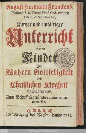 August Hermann Franckens, Weiland S. S. Theol. Prof. ord. Pastoris Ulric. & Scholarchae, Kurtzer und einfältiger Unterricht Wie die Kinder Zur Wahren Gottseligkeit Und Christlichen Klugheit Anzuführen sind : Zum Behuff Christlicher Informatorum entworffen