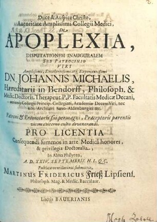Autoritate Amplissimi Collegii Medici, De Apoplexia, Disputationem Inauguralem Sub Patrocinio ... Dn. Johannis Michaelis ... Philosoph. & Medic. Doctoris ... Pro Licentia Consequendi summos in arte Medica honores, & privilegia Doctoralia, In Alma Philyrea, A.D. XXIV. Septembris. H.L.Q.C. Publicae ventilationi submittit, Martinus Fridericus Frieß Lipsiens. ...