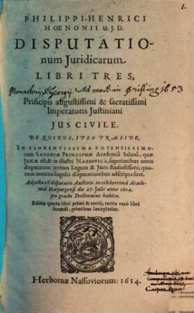 Philippi-Henrici Hoenonii U.J.D. Disputationum Juridicarum Libri Tres, Ad Principis augustissimi & sacratissimi Imperatoris Justiniani Jus Civile : De Qvibvs, Ipso Praeside, In Florentissima Potentissimorum Saxoniae Principum Academia Salana, quae Jenae est, & in illustri Nassovica, superioribus annis disputarunt juvenes Legum & Juris studiosissimi; quorum nomina singulis disputationibus adscripta sunt. Adjecta est disputatio Auctoris in celeberrima Academia Marpurgensi die 27. Julii anno 1604. pro gradu Doctoratus habita, Lib. I.. Continens quaestiones, seu controversias iuris illustres