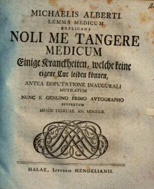 Michaelis Alberti Lemma Medicum Explicans Noli Me Tangere Medicum : Einige Kranckheiten, welche keine eigene Cur leiden können ; Antea Disputatione Inaugurali Mutilatum Nunc A Genuino Primo Autographo Suppletum ; Mense Februar. An. MDCCLII