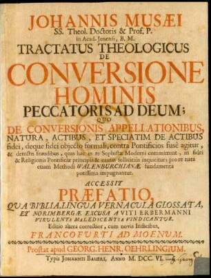 Johannis Musæi SS. Theol. Doctoris & Prof. P. in Acad. Ienensi, B. M. Tractatus Theologicus De Conversione Hominis Peccatoris Ad Deum : Quo De Conversionis Appellationibus, Natura, Actibus, Et Speciatim De Actibus fidei, deque fidei obiecto formali, contra Pontificios fusè agitur, ... quas hac in re Sophistæ Moderni committunt, ... pro re nata etiam Methodi Walenburchianæ fundamenta potissima impugnantur. Accessit Præfatio, Qua Biblia, Lingua Vernacula Glossata, Et Norimbergæ Excusa A Viti Erbermanni Virulenta Maledicentia Vindicantur.