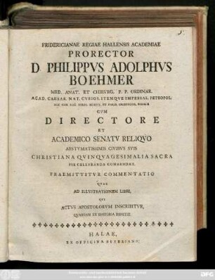 Fridericiane Regiae Hallensis Academiae Prorector D. Phillipvs Adolphvs Boehmer Med. Anat. Et Chirvrg. P. P. Ordinar. Acad. Caesar. Nat. Cvrios. Itemqve Imperial. Petropol. ... Cvm Directore Et Academico Senatv Reliqvo Aestvmatissimis Civibvs Svis Christiana Qvingvagesimalia Sacra Pie Celebranda Commendant. Praemittitvr Commentatio Qvae Ad Illvstrationem Libri, Qvi Actvs Apostolorvm Inscribitvr, Qvaedam Ex Historia Repetit : [P. P. Halae d. XVII. Maji 1766.]