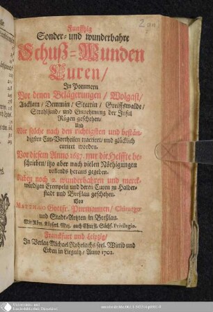 Funfftzig Sonder- und wunderbahre Schuß-Wunden Curen : In Pommern Vor denen Belägerungen, Wolgast, Ancklam, Demmin, Stettin, Greiffswalde, Strahlsund, und Einnehmung der Insul Rügen geschehen ; Und Wie solche nach den richtigsten und beständigsten Cur-Vortheilen tractiret, und glücklich curiret worden ; Vor diesem Anno 1687. nur die Helffte beschrieben, itzo aber nach vielen Nöthigungen vollends heraus gegeben ; Neben noch 2 wunderbahren und merckwürdigen Exempeln und deren Curen zu Halberstadt und Breßlau geschehen