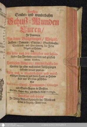 Funfftzig Sonder- und wunderbahre Schuß-Wunden Curen : In Pommern Vor denen Belägerungen, Wolgast, Ancklam, Demmin, Stettin, Greiffswalde, Strahlsund, und Einnehmung der Insul Rügen geschehen ; Und Wie solche nach den richtigsten und beständigsten Cur-Vortheilen tractiret, und glücklich curiret worden ; Vor diesem Anno 1687. nur die Helffte beschrieben, itzo aber nach vielen Nöthigungen vollends heraus gegeben ; Neben noch 2 wunderbahren und merckwürdigen Exempeln und deren Curen zu Halberstadt und Breßlau geschehen