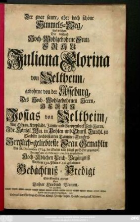 Der zwar saure, aber doch schöne Himmels-Weg, Auf welchem Die weiland Hoch-Wohlgebohrne Frau, Frau Juliana Florina von Veltheim, gebohrne von der Asseburg, Des ... Josias von Veltheim ... Frau Gemahlin Am 21. Decembris 1724. ... zu Gott gegangen : Jn einer am 27. Februarii 1725. bey angestelltem ... Leich_Begängniß Aus dem 130. Psalm v. 1-6. gehaltenen Gedächtniß-Predigt Schrifftmäßig gezeiget