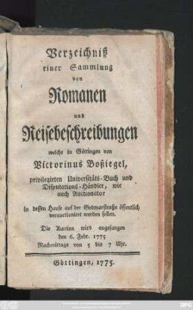 Verzeichniß einer Sammlung von Romanen und Reisebeschreibungen, welche in Göttingen von Victorinus Boßiegel, privilegirten Universitäts-Buch und Disputations-Händler, wie auch Auctionator in dessen Hause auf der Godmarstraße öffentlich verauctioniret werden sollen : Die Auction wird angefangen den 6. Febr. 1775 ...