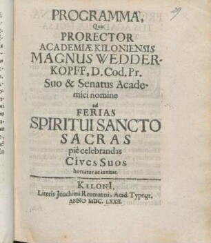 Programma, Quo Prorector Academiæ Kiloniensis Magnus Wedderkopff ... Suo & Senatus Academici nomine ad Ferias Spiritui Sancto Sacras pie celebrandas Cives Suos hortatur ac invitat : [P.P. Kiloni[i] ipsis Spiritus S. Feriis. A.C. M.DC.LXXII.]