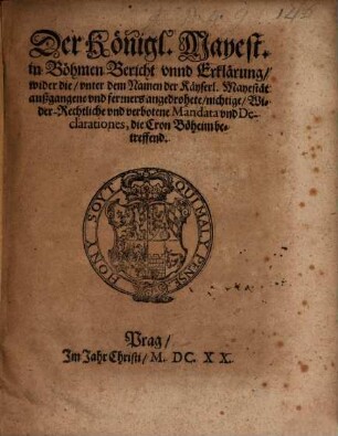 Der Königl. Mayest. in Böhmen Bericht vnnd Erklärung, wider die, vnter dem Namen der Käyserl. Mayestät außgangene und ferners angedrohete, nichtige, Wider-Rechtliche vnd verbotene Mandata vnd Declarationes, die Cron Böheim betreffend : [... Geben zu Prag den 1. Julii, Anno 1620.]
