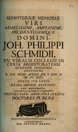Sempiternae Memoriae Viri Nobilissimi, Amplissimi, Prudentissimique Domini, Joh. Philippi Schmidii, XV. Viralis Collegii In Curia Argentoratensi Quondam Assessoris Gravissimi, D. XXI. Mens. Aprilis An. ... M DC XCVI. ... Aetatis Suae LXXIX Beata Morte Defuncti, Haec Monumenta Consecrata esse Voluerunt Universitatis Argentoratensis Doctores Publici