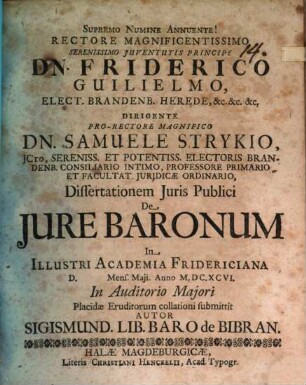 Rectore Magnificentissimo Serenissimo Iuventutis Principe Dn. Friderico Guilielmo, Elect. Brandenb. Herede, &c. &c. &c. Dirigente Pro-Rectore Magnifico Dn. Samuele Strykio, ICto ... Dissertationem Iuris Publici De Iure Baronum In Illustri Academia Fridericiana D. Mens. Maii. Anno M.DC.XCVI. In Auditorio Maiori Placidae Eruditorum collationi submittit Autor Sigismund. Lib. Baro de Bibran
