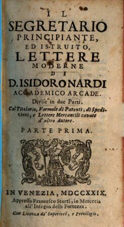 Il Segretario Principiante, Ed Istruito, Lettere Moderne Di D. Isidoro Nardi Accademico Arcade : Divise in due Parti. Col Titolario, Formole di Patenti, di Spedizioni, e Lettere Mercantili cavate d'altro Autore, Parte Prima