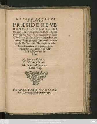 DIVINA FAVENTE || GRATIA.|| PRAESIDE REVE=||RENDO ET CLARISSI=||mo viro, Dn. Andrea Musculo, S. Theolo=||giae doctore, & professore Academiae Fran=||cofordianae & Ecclesiarum Marchiae Su=||perintendente generali, pro consequendo || gradu Doctorum in Theologia, in pub=||lica disputatione ad sequentes pro=||positiones de LIBERO AR=||BITRIO responde=||bunt.|| M. Iacobus Colerus.|| M. Vrbanus Pierius.|| M. Andreas Praetorius.|| Die 10 Maij.||