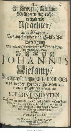 Der Jn Erwegung Göttlicher Wollthaten sich recht verhaltende Jsraeliter : Welcher Auß dem 1. B. Mos. XXXII. 10. Bey ansehnlicher und Volckreicher Beerdigung Des ... Herrn Johannis Niekamp/ Gesesenen fürtrefflichen Theologi, und beyder Städte Hildesheim ... Superintendenten, Als Derselbe/ Nachdem Er den 2ten Junii dieses lauffenden 1716ten Jahrs sanfft und selig abgeschieden/ darauff den 7ten ... bestattet worden/ Betrachtet und vorgestellet
