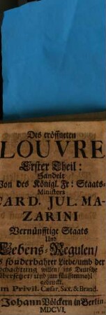 Das Eröffnete Louvre Welches des Card. Iul. Mazarini, Vernünfftige Staats- und Lebens-Reguln, Und die bißhero an den Königl. Französischen Hofe, in währender Regierung Ludvvigs des Großen, Unter denen Richelieu- Colbert- und Louvrischen Arcanis verborgen gelegen : in Zwey Theile vorstellet, 1. Des eröffneten Louvre ... Theil: Handelt Von des Königl. Fr: Staats-Ministers Card. Jul. Mazarini Vernünfftige Staats Und Lebens-Regulen : Aus sonderbahrer Liebe, umb der Hochachtung willen, ins Deutsche übersetzet