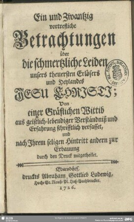 Ein und zwantzig vortrefliche Betrachtungen über die schmertzliche Leiden unsers theuersten Erlösers und Heylandes Jesu Christi : Von einer gräflichen Wittib aus geistlich-lebendiger Verständniß und Erfahrung schrifftlich verfasset, und nach Ihrem seligen Hintritt andern zur Erbauung durch den Druck mitgetheilet