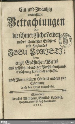 Ein und zwantzig vortrefliche Betrachtungen über die schmertzliche Leiden unsers theuersten Erlösers und Heylandes Jesu Christi : Von einer gräflichen Wittib aus geistlich-lebendiger Verständniß und Erfahrung schrifftlich verfasset, und nach Ihrem seligen Hintritt andern zur Erbauung durch den Druck mitgetheilet