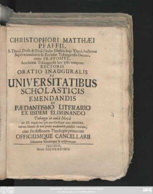 Christophori Matthæi Pfaffii, S. Theol. Doct. & Prof. Ordin. Illustris Stip. Theol. hactenus Superattendentis & Ecclesiæ Tubingensis Decani, nunc Præpositi, Academiæ Tubingensis hoc ipso tempore Rectoris Oratio Inauguralis De Universitatibus Scholasticis Emendandis Et Pædantismo Literario Ex Iisdem Eliminando : Tubingæ ... die XII. Augusti hoc ... anno MDCCXX. ... publicè recitata, cùm Professionem Theologiæ primariam Officiumque Cancellarii solenniter feliciterque Is auspicaretur