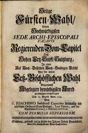 Heilige Fürsten-Wahl, Einem Hochwürdigisten Sede Archi-Episcopali Vacante Regierenden Dom-Capitel Deß Hohen Ertz-Stüfft Saltzburg, In einer ... Vor der neuen Ertz-Bischöfflichen Wahl Gehorsamst Abgelegten demüthigisten Anred zu erwögen vorgetragen Den 12. Martii Anno 1753.