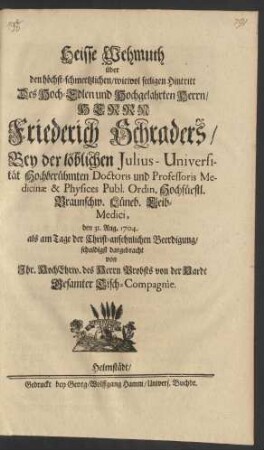 Heisse Wehmuth über den höchst-schmertzlichen/ wiewol seeligen Hintritt Des Hoch-Edlen und Hochgelahrten Herrn/ Herrn Friederich Schraders/ Bey der löblichen Julius-Universität Hochberühmten Doctoris und Professoris Medicinæ & Physices Publ. Ordin. Hochfürstl. Braunschw. Lüneb. Leib-Medici, den 31. Aug. 1704. als am Tage der ... Beerdigung/ schuldigst dargebracht von Ihr. HochEhrw. des Herrn Probst von der Hardt Gesamter Tisch-Compagnie