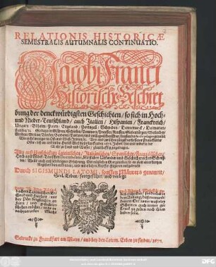 Relationis Historicae Semestralis Autumnalis Continuatio : Jacobi Franci Historische Beschreibung der denckwürdigsten Geschichten/ so sich in Hoch- und Nieder-Teutschland/ auch Italien/ Hispanien/ Franckreich/ Ungarn/ Böheim/ Polen/ Engeland/ Portugall/ Schweden/ Dennemarck/ Dalmatien/ Candia/ [et]c. So dann in Mähren/ Schlesien/ Pommern/ Preussen/ Reussen/ Siebenbürgen/ Wallachey/ Moldau/ Moscau/ Türckey/ Barbarey/ Tartarey/ und im Aegaeischen Meer ... Wie nicht weniger in Ost- und West-Indien/ [et]c. Vor- und zwischen jüngst verflossener Franckfurter Oster- biß an- und in die Herbst-Meß dieses lauffenden 1678. Jahrs ... zugetragen ; Alles auß überschickten Lateinischen/ Italiänischen/ Spanischen/ Frantzösischen/ Hoch- und Nider-Teutschen Documentis, brieflichen Urkunden und Geschichtreichen Schrifften ...
