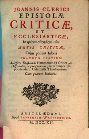 Joannis Clerici ars critica : in qua ad studia linguarum Latinae, Graecae et Hebraicae via munitur, veterumque emendandorum, spuriorum scriptorum a genuinis dignoscendorum, et judicandi de eorum libris ratio traditur, 3. Joannis Clerici Epistolae Criticae, Et Ecclesiasticae : In quibus ostenditur usus Artis Criticae, Cujus possunt haberi Volumen Tertium. Accessere Epistola de Hammondo & Critica, ac Dissertatio, in qua quaeritur, an sit semper respondendum Calumniis Theologorum. Cum quatuor Indicibus