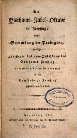 Die Bisthums-Jubel-Oktave in Freising : Oder Sammlung der Predigten, welche zur Feyer d. 11. Jubiläums d. Bisthumes Freysing vom 16. - 24. Okt. 1824 in d. Domkirche zu Freysing gehalten worden sind