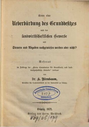 Kann eine Ueberbürdung des Grundbesitzes und der landwirthschaftlichen Gewerbe mit Steuern und Abgaben nachgewiesen werden oder nicht? : Referat im Auftrage d."Freien Commission f. Grundbesitz u. landwirthschaftliche Gewerbe"