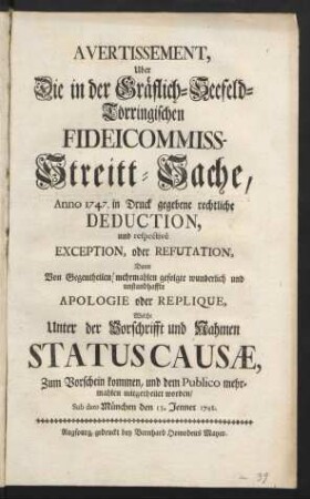 Avertissement, Uber Die in der Gräflich-Seefeld-Törringischen-Fideicommiss-Streitt-Sache, Anno 1747. in Druck gegebene rechtliche Deduction, und respectivè Exception, oder Refutation, Dann Von Gegentheilen mehrmahlen gefolgte wunderlich und unstandhaffte Apologie oder Replique, Welche Unter der Vorschrifft und Nahmen Statuscausæ, Zum Vorschein kommen, und dem Publico mehrmahlen mitgetheilet worden : Sub dato München den 13. Jenner 1748