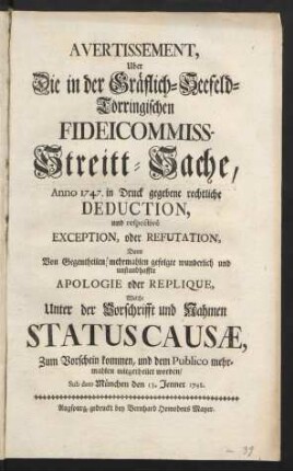 Avertissement, Uber Die in der Gräflich-Seefeld-Törringischen-Fideicommiss-Streitt-Sache, Anno 1747. in Druck gegebene rechtliche Deduction, und respectivè Exception, oder Refutation, Dann Von Gegentheilen mehrmahlen gefolgte wunderlich und unstandhaffte Apologie oder Replique, Welche Unter der Vorschrifft und Nahmen Statuscausæ, Zum Vorschein kommen, und dem Publico mehrmahlen mitgetheilet worden : Sub dato München den 13. Jenner 1748