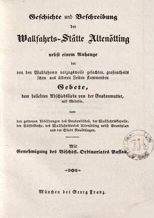 Geschichte und Beschreibung der Wallfahrts-Stätte Altenötting : nebst einem Anhange der von den Wallfahrern vorzugsweise gesuchten, großentheils schon aus älteren Zeiten stammenden Gebete, dem beliebten Abschiedsliede von der Gnadenmutter, mit Melodie, dann den getreuen Abbildungen des Gnadenbildes, der Wallfahrtskapelle, der Stiftskirche, des Wallfahrtsortes Altenötting nebst Grundplan und der Stadt Neuöttingen