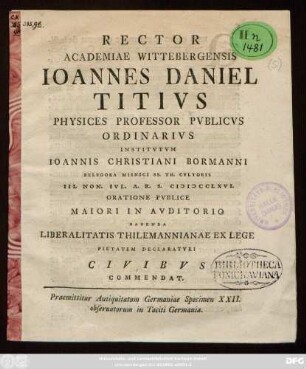 Rector Academiae Wittebergensis Ioannes Daniel Titivs Physices Professor Pvblicvs Ordinarivs Institvtvm Ioannis Christiani Bormanni Belegora Misnici Ss. Th. Cvltoris III. Non. Ivl. A. R. S. MDCCLXVI. Oratione Pvblice Maiori In Avditorio Habenda Liberalitatis Thilemannianae Ex Lege Pietatem Declaratvri Civibvs Commendat : Praemittitur Antiquitatum Germaniae Specimen XXII. obseruatorum in Taciti Germania